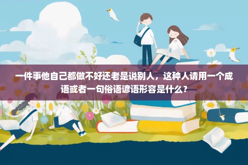 一件事他自己都做不好还老是说别人，这种人请用一个成语或者一句俗语谚语形容是什么？