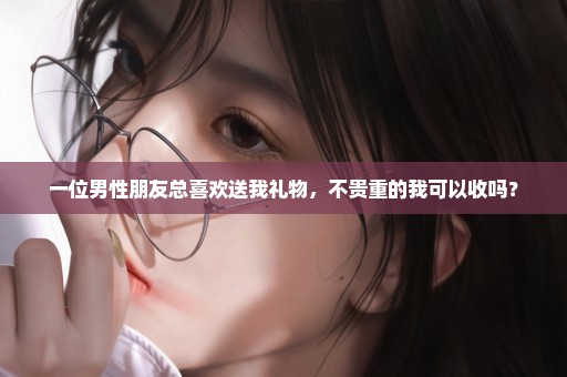一位男性朋友总喜欢送我礼物，不贵重的我可以收吗？