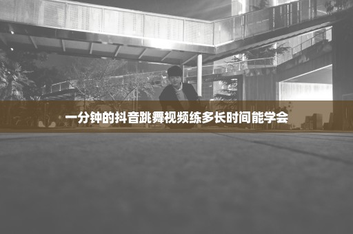 一分钟的抖音跳舞视频练多长时间能学会