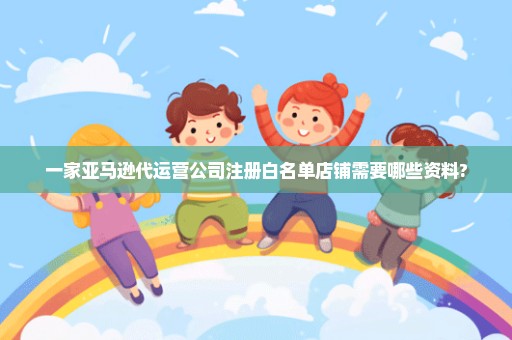一家亚马逊代运营公司注册白名单店铺需要哪些资料?