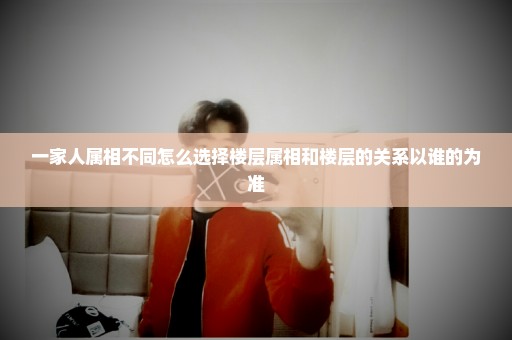 一家人属相不同怎么选择楼层属相和楼层的关系以谁的为准
