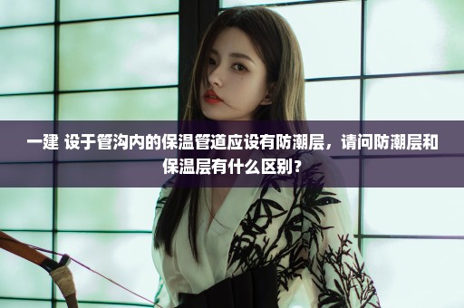 一建 设于管沟内的保温管道应设有防潮层，请问防潮层和保温层有什么区别？