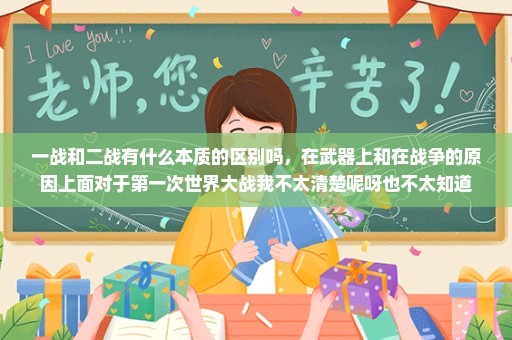 一战和二战有什么本质的区别吗，在武器上和在战争的原因上面对于第一次世界大战我不太清楚呢呀也不太知道