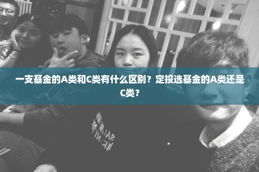 一支基金的A类和C类有什么区别？定投选基金的A类还是C类？