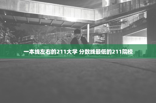一本线左右的211大学 分数线最低的211院校