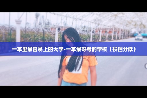 一本里最容易上的大学-一本最好考的学校（投档分低）