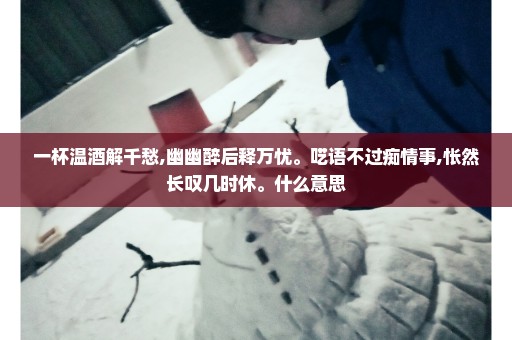 一杯温酒解千愁,幽幽醉后释万忧。呓语不过痴情事,怅然长叹几时休。什么意思