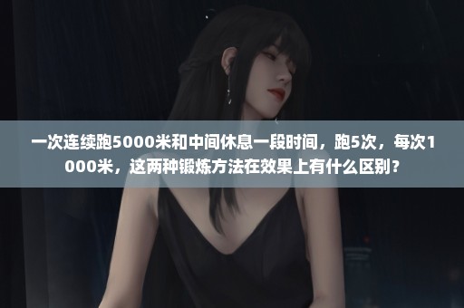 一次连续跑5000米和中间休息一段时间，跑5次，每次1000米，这两种锻炼方法在效果上有什么区别？