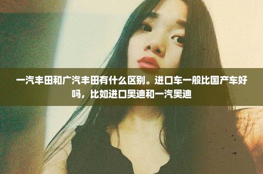 一汽丰田和广汽丰田有什么区别。进口车一般比国产车好吗，比如进口奥迪和一汽奥迪