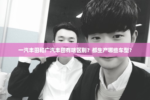 一汽丰田和广汽丰田有啥区别？都生产哪些车型？