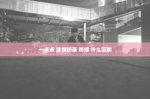 一点点 波霸奶茶 奶绿 什么区别