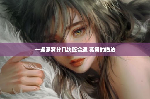 一盏燕窝分几次吃合适 燕窝的做法