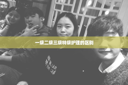 一级二级三级特级护理的区别