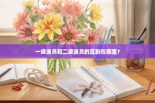一级演员和二级演员的区别在哪里？