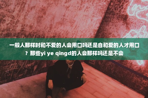 一般人那样时和不爱的人会用口吗还是自和爱的人才用口？那些yi ye qingd的人会那样吗还是不会