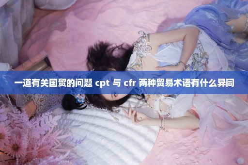 一道有关国贸的问题 cpt 与 cfr 两种贸易术语有什么异同