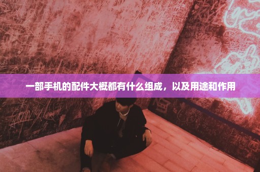 一部手机的配件大概都有什么组成，以及用途和作用