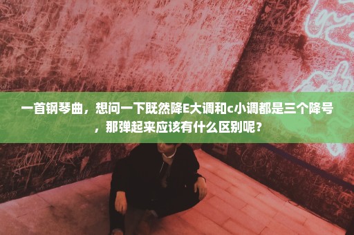一首钢琴曲，想问一下既然降E大调和c小调都是三个降号，那弹起来应该有什么区别呢？