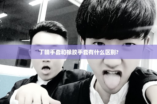 丁晴手套和橡胶手套有什么区别?