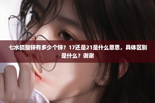 七水硫酸锌有多少个锌？17还是21是什么意思，具体区别是什么？谢谢