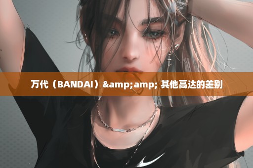万代（BANDAI）& 其他高达的差别