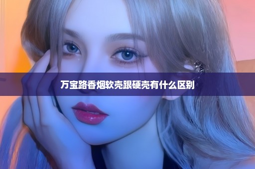 万宝路香烟软壳跟硬壳有什么区别