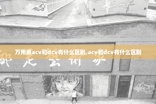 万用表acv和dcv有什么区别,acv和dcv有什么区别
