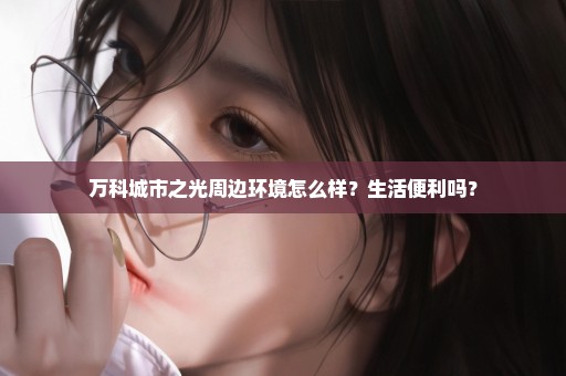 万科城市之光周边环境怎么样？生活便利吗？