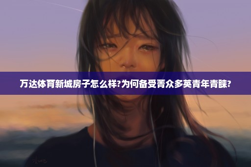 万达体育新城房子怎么样?为何备受菁众多英青年青睐?