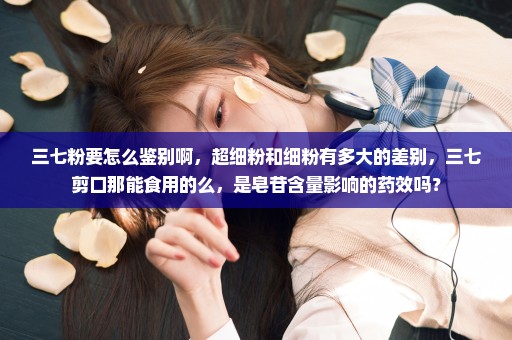 三七粉要怎么鉴别啊，超细粉和细粉有多大的差别，三七剪口那能食用的么，是皂苷含量影响的药效吗？