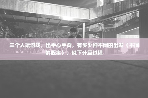 三个人玩游戏，出手心手背，有多少种不同的出发（不同的概率），说下计算过程