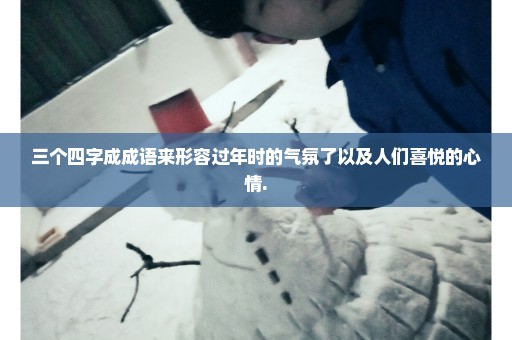三个四字成成语来形容过年时的气氛了以及人们喜悦的心情.