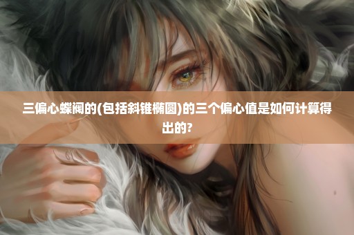 三偏心蝶阀的(包括斜锥椭圆)的三个偏心值是如何计算得出的?