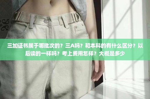 三加证书属于哪批次的？三A吗？和本科的有什么区分？以后读的一样吗？考上费用怎样？大概是多少
