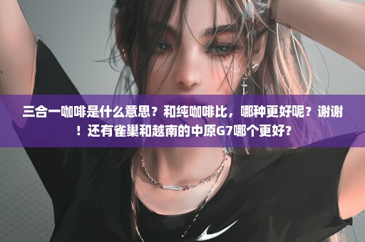 三合一咖啡是什么意思？和纯咖啡比，哪种更好呢？谢谢！还有雀巢和越南的中原G7哪个更好？
