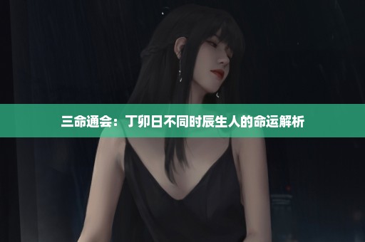三命通会：丁卯日不同时辰生人的命运解析