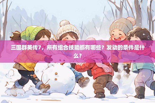 三国群英传7，所有组合技能都有哪些？发动的条件是什么？