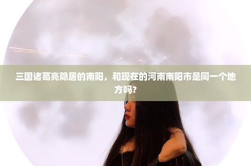 三国诸葛亮隐居的南阳，和现在的河南南阳市是同一个地方吗？