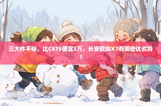 三大件不俗，比CS75便宜3万，长安欧尚X7有哪些优劣势？