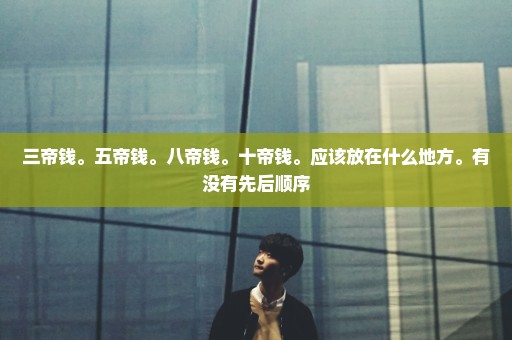 三帝钱。五帝钱。八帝钱。十帝钱。应该放在什么地方。有没有先后顺序