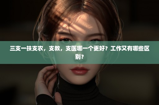 三支一扶支农，支教，支医哪一个更好？工作又有哪些区别？