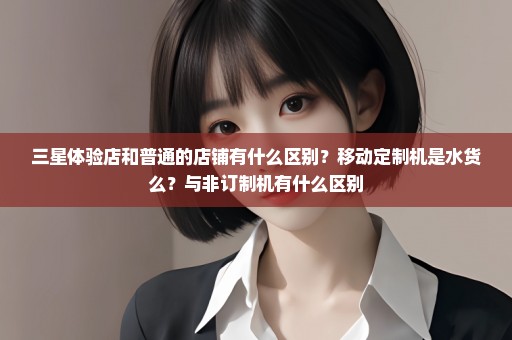 三星体验店和普通的店铺有什么区别？移动定制机是水货么？与非订制机有什么区别