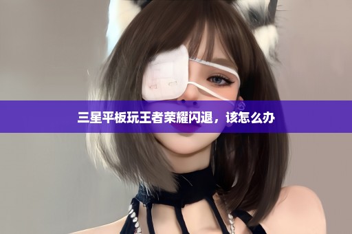 三星平板玩王者荣耀闪退，该怎么办