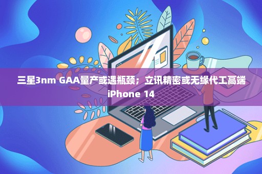 三星3nm GAA量产或遇瓶颈；立讯精密或无缘代工高端iPhone 14