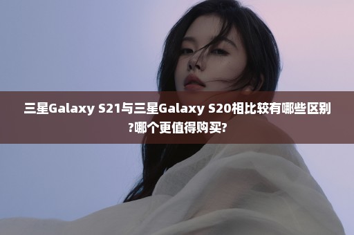 三星Galaxy S21与三星Galaxy S20相比较有哪些区别?哪个更值得购买?
