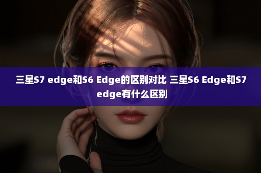 三星S7 edge和S6 Edge的区别对比 三星S6 Edge和S7 edge有什么区别