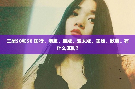 三星S8和S8+国行、港版、韩版、亚太版、美版、欧版、有什么区别？