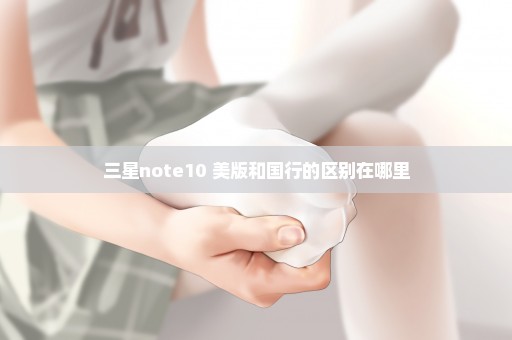 三星note10+美版和国行的区别在哪里