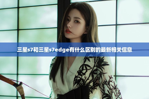 三星s7和三星s7edge有什么区别的最新相关信息