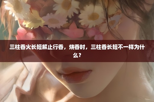 三柱香火长短解止行香，烧香时，三柱香长短不一样为什么？